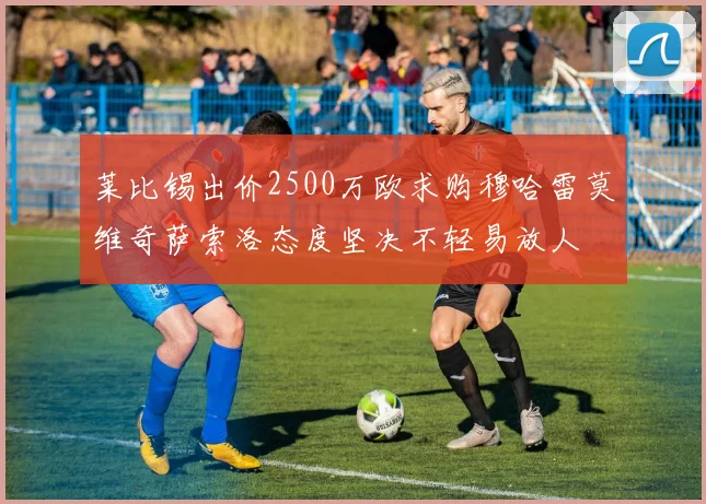 莱比锡出价2500万欧求购穆哈雷莫维奇萨索洛态度坚决不轻易放人
