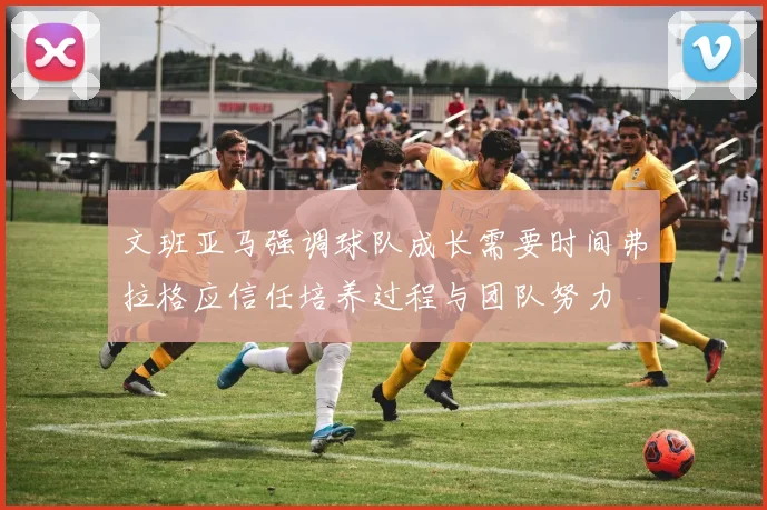 文班亚马强调球队成长需要时间弗拉格应信任培养过程与团队努力