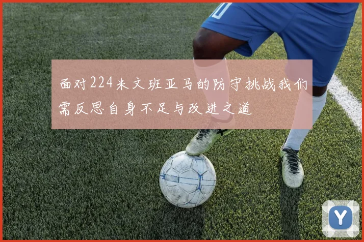 面对224米文班亚马的防守挑战我们需反思自身不足与改进之道
