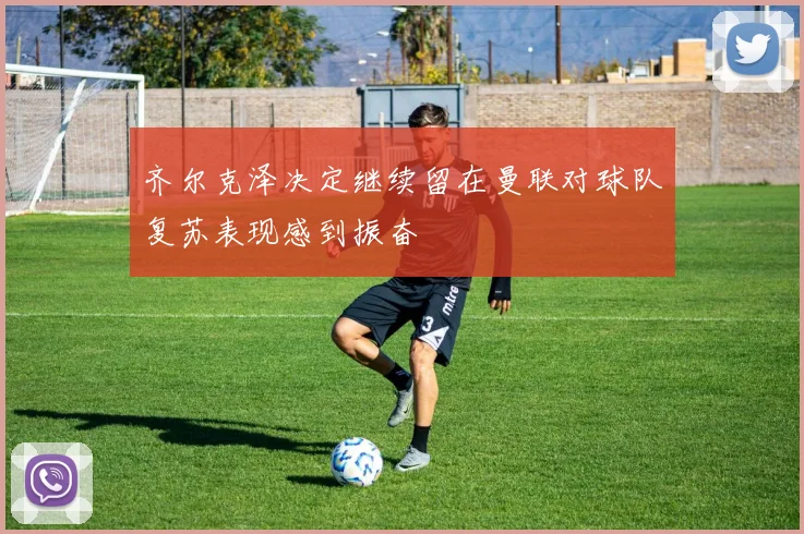 齐尔克泽决定继续留在曼联对球队复苏表现感到振奋