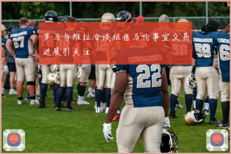 罗马与维拉洽谈租借马伦事宜交易进展引关注