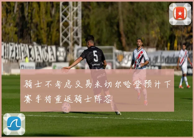 骑士不考虑交易米切尔哈登预计下赛季将重返骑士阵容
