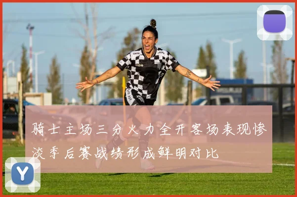 骑士主场三分火力全开客场表现惨淡季后赛战绩形成鲜明对比