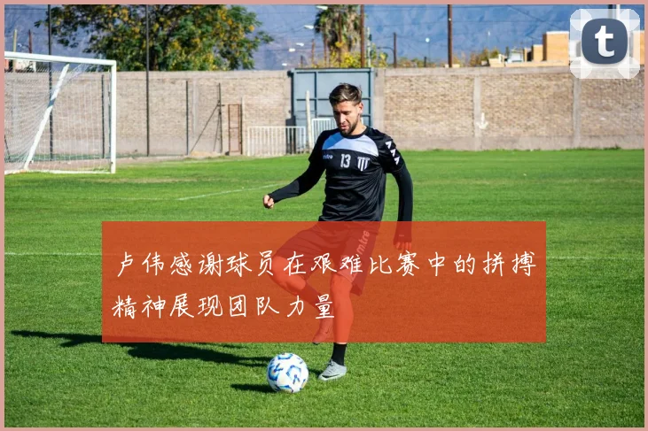 卢伟感谢球员在艰难比赛中的拼搏精神展现团队力量