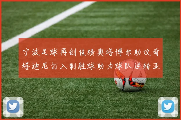 宁波足球再创佳绩奥塔博尔助攻奇塔迪尼打入制胜球助力球队逆转亚泰