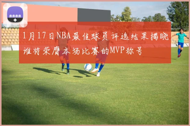 1月17日NBA最佳球员评选结果揭晓谁将荣膺本场比赛的MVP称号