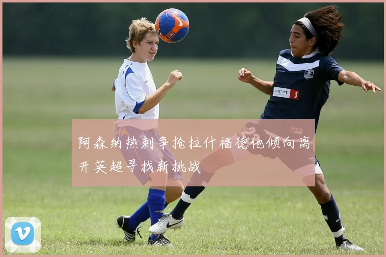 阿森纳热刺争抢拉什福德他倾向离开英超寻找新挑战