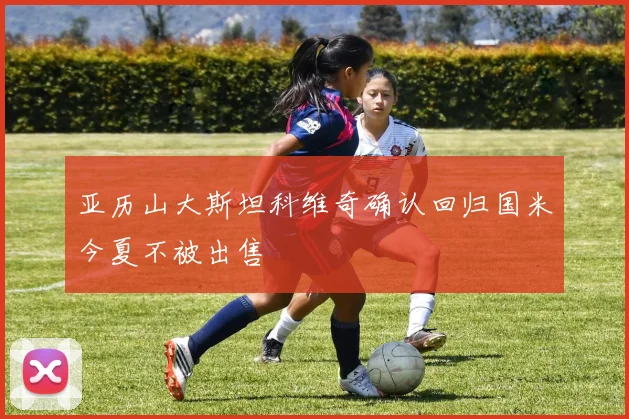 亚历山大斯坦科维奇确认回归国米今夏不被出售