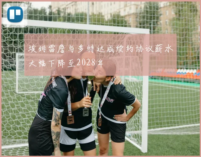 埃姆雷詹与多特达成续约协议薪水大幅下降至2028年