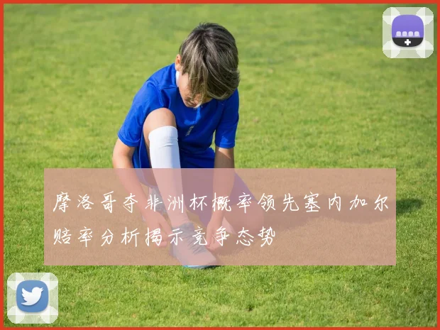 摩洛哥夺非洲杯概率领先塞内加尔赔率分析揭示竞争态势
