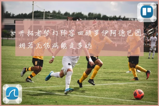 开拓者梦幻阵容回顾罗伊阿德巴图姆若无伤病能走多远