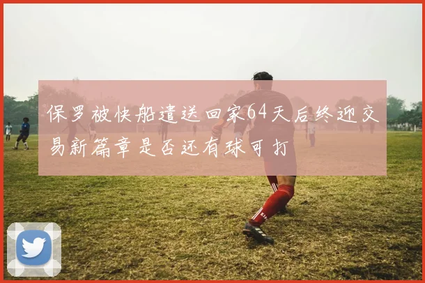 保罗被快船遣送回家64天后终迎交易新篇章是否还有球可打